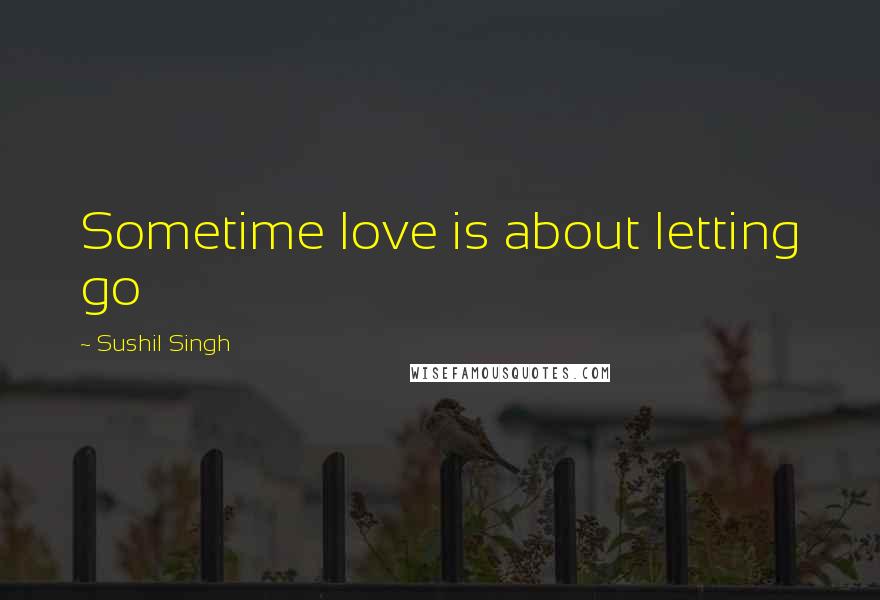 Sushil Singh Quotes: Sometime love is about letting go