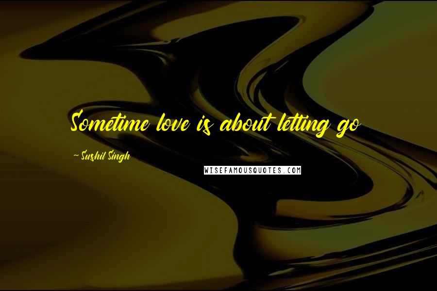 Sushil Singh Quotes: Sometime love is about letting go