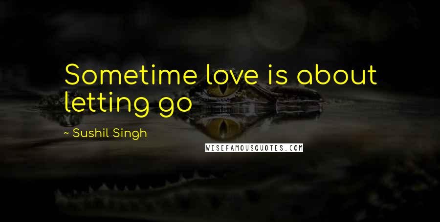 Sushil Singh Quotes: Sometime love is about letting go