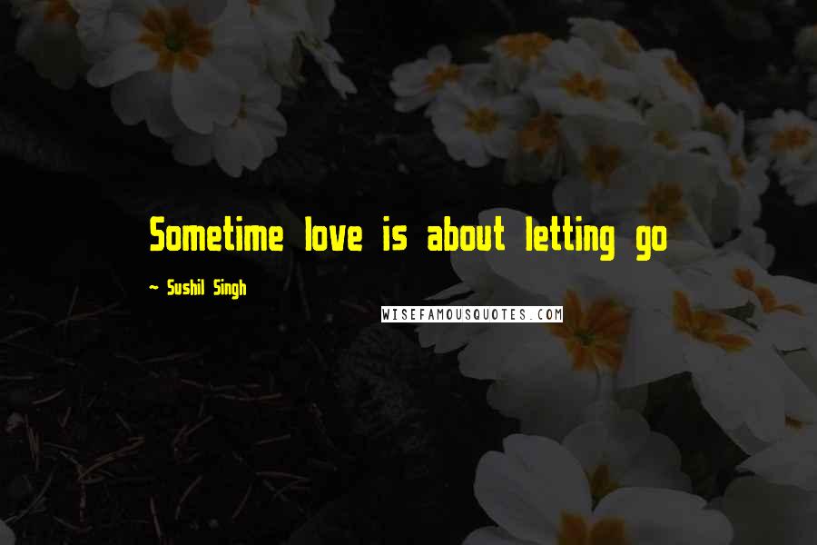 Sushil Singh Quotes: Sometime love is about letting go