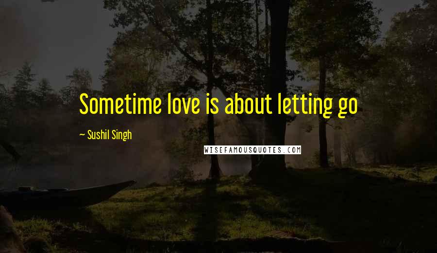 Sushil Singh Quotes: Sometime love is about letting go