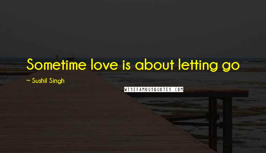 Sushil Singh Quotes: Sometime love is about letting go