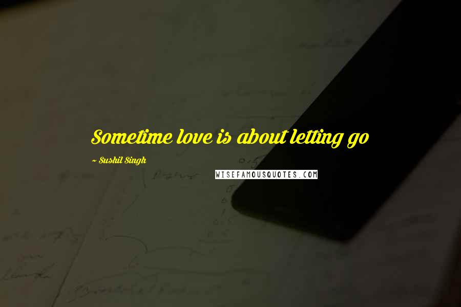 Sushil Singh Quotes: Sometime love is about letting go