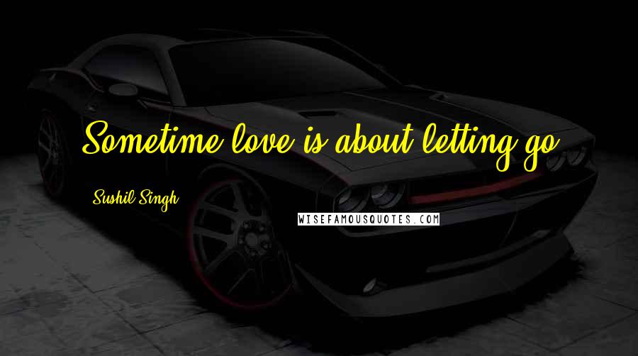 Sushil Singh Quotes: Sometime love is about letting go