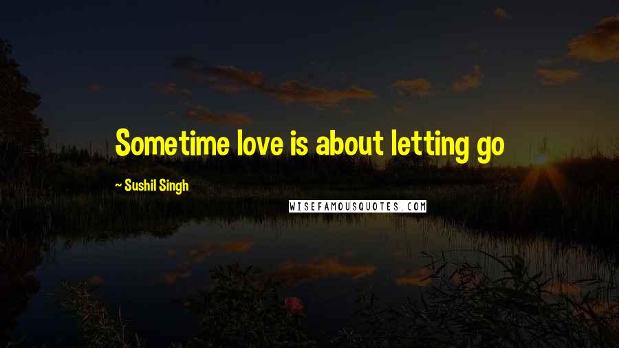 Sushil Singh Quotes: Sometime love is about letting go