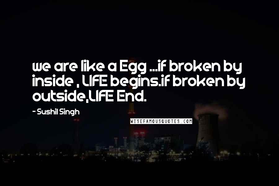 Sushil Singh Quotes: we are like a Egg ...if broken by inside , LIFE begins.if broken by outside,LIFE End.