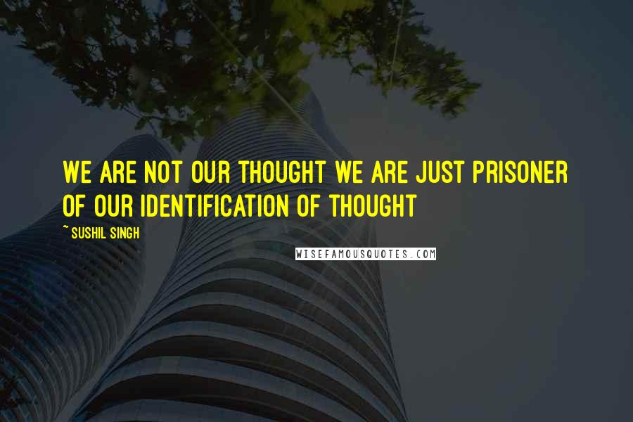 Sushil Singh Quotes: We are not our thought we are just prisoner of our Identification of thought