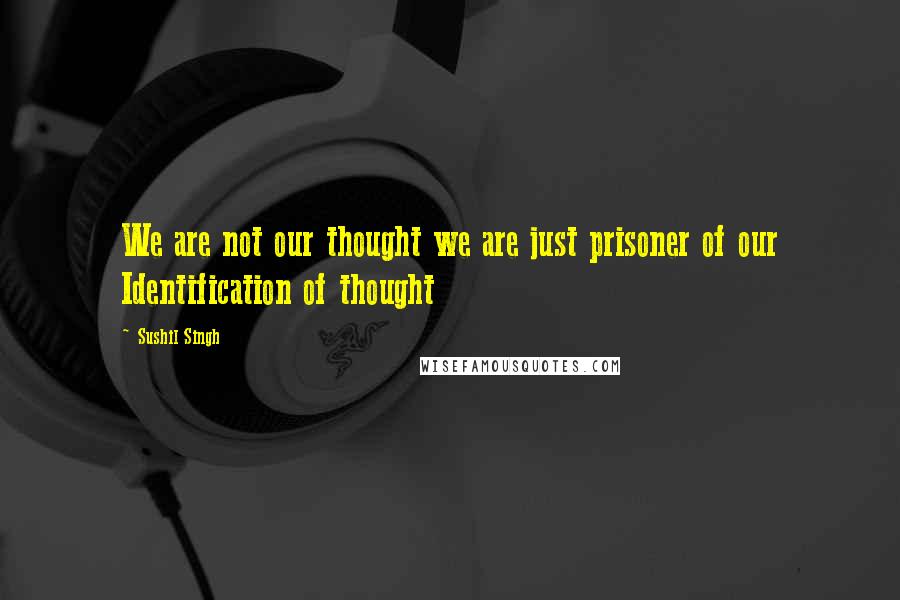 Sushil Singh Quotes: We are not our thought we are just prisoner of our Identification of thought