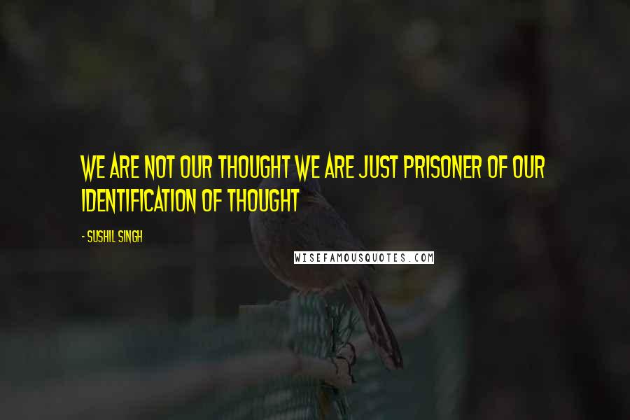 Sushil Singh Quotes: We are not our thought we are just prisoner of our Identification of thought