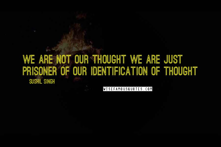 Sushil Singh Quotes: We are not our thought we are just prisoner of our Identification of thought