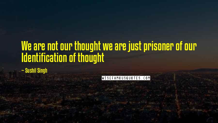 Sushil Singh Quotes: We are not our thought we are just prisoner of our Identification of thought