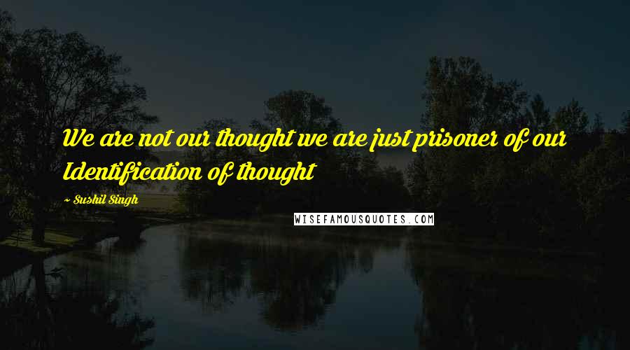 Sushil Singh Quotes: We are not our thought we are just prisoner of our Identification of thought