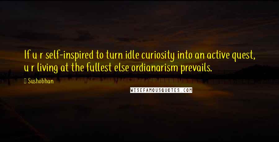 Sushobhan Quotes: If u r self-inspired to turn idle curiosity into an active quest, u r living at the fullest else ordianarism prevails.