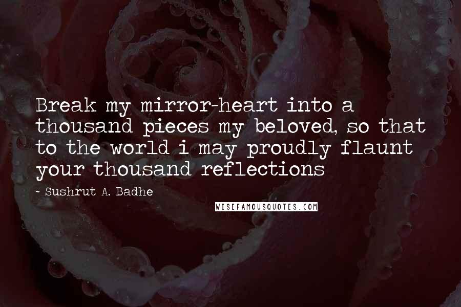 Sushrut A. Badhe Quotes: Break my mirror-heart into a thousand pieces my beloved, so that to the world i may proudly flaunt your thousand reflections