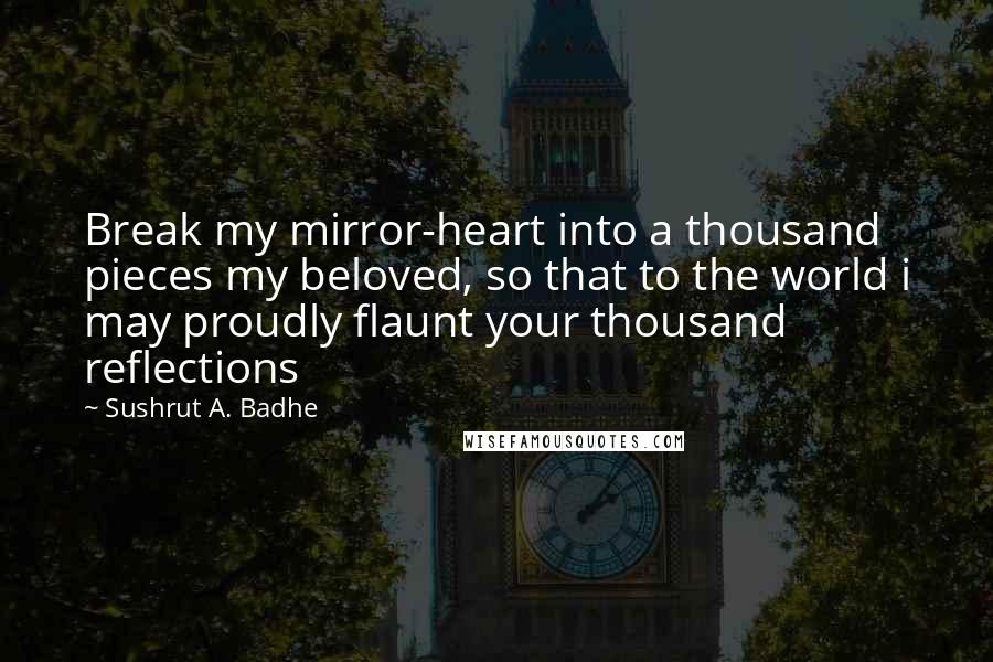 Sushrut A. Badhe Quotes: Break my mirror-heart into a thousand pieces my beloved, so that to the world i may proudly flaunt your thousand reflections