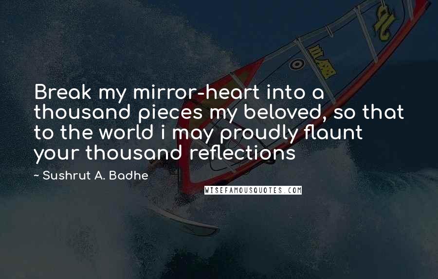 Sushrut A. Badhe Quotes: Break my mirror-heart into a thousand pieces my beloved, so that to the world i may proudly flaunt your thousand reflections