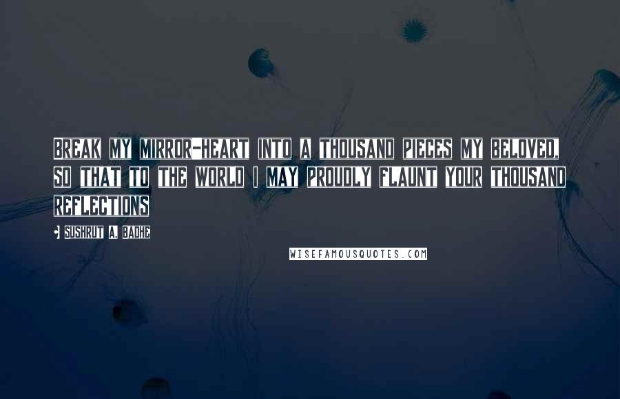 Sushrut A. Badhe Quotes: Break my mirror-heart into a thousand pieces my beloved, so that to the world i may proudly flaunt your thousand reflections