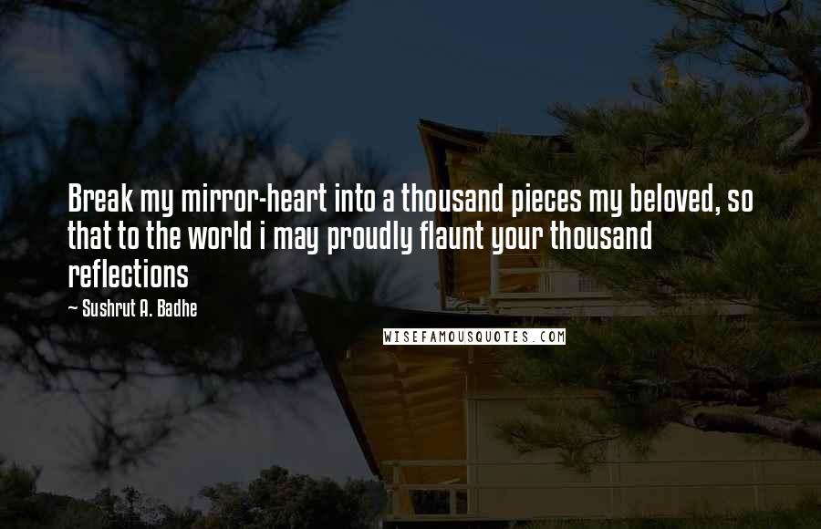 Sushrut A. Badhe Quotes: Break my mirror-heart into a thousand pieces my beloved, so that to the world i may proudly flaunt your thousand reflections