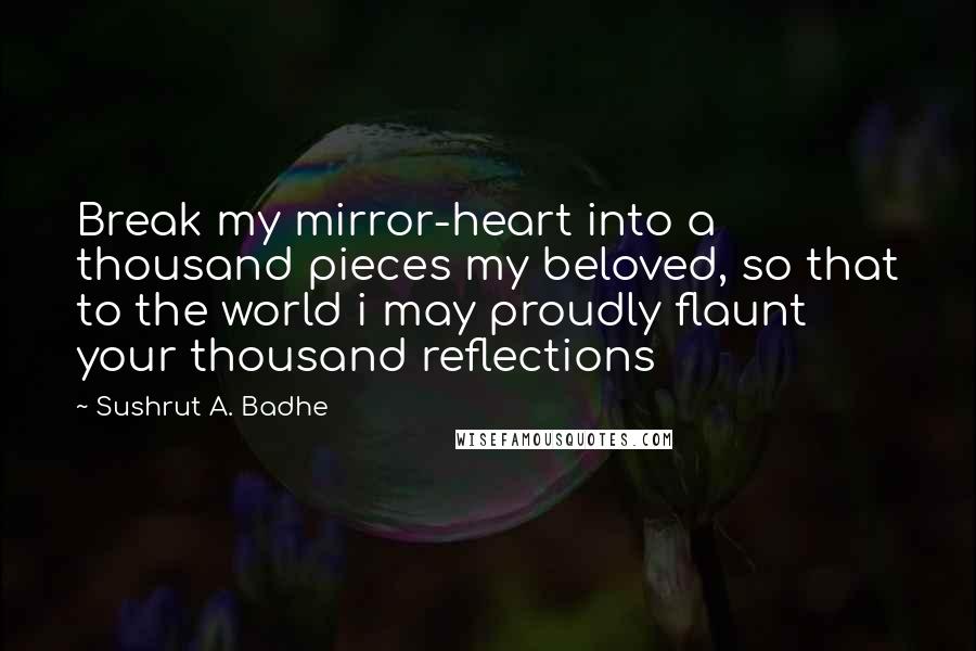 Sushrut A. Badhe Quotes: Break my mirror-heart into a thousand pieces my beloved, so that to the world i may proudly flaunt your thousand reflections