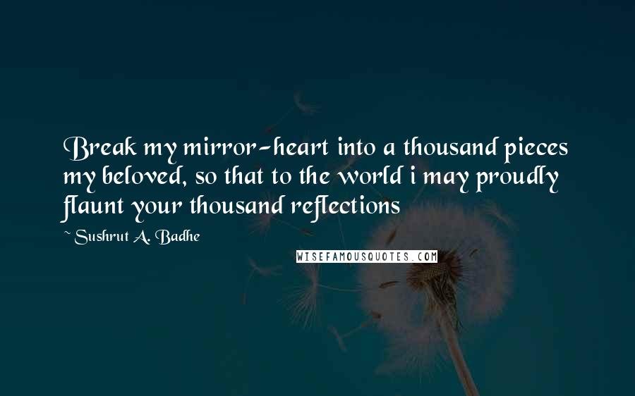 Sushrut A. Badhe Quotes: Break my mirror-heart into a thousand pieces my beloved, so that to the world i may proudly flaunt your thousand reflections