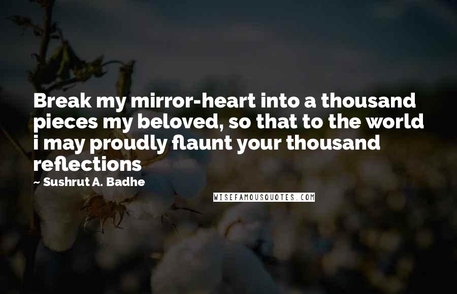 Sushrut A. Badhe Quotes: Break my mirror-heart into a thousand pieces my beloved, so that to the world i may proudly flaunt your thousand reflections