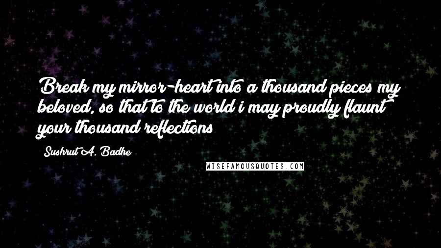 Sushrut A. Badhe Quotes: Break my mirror-heart into a thousand pieces my beloved, so that to the world i may proudly flaunt your thousand reflections