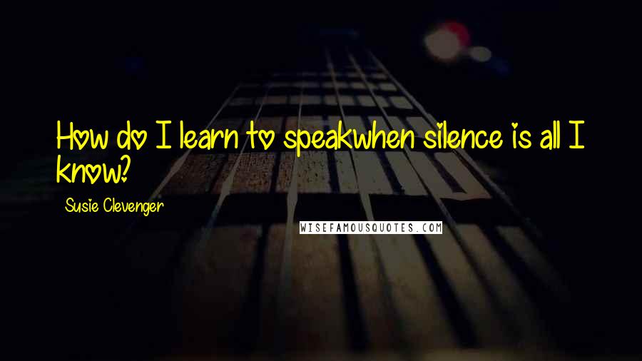 Susie Clevenger Quotes: How do I learn to speakwhen silence is all I know?