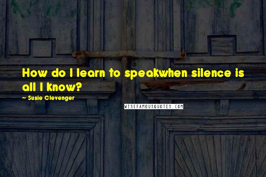 Susie Clevenger Quotes: How do I learn to speakwhen silence is all I know?