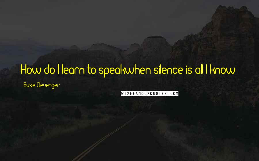 Susie Clevenger Quotes: How do I learn to speakwhen silence is all I know?