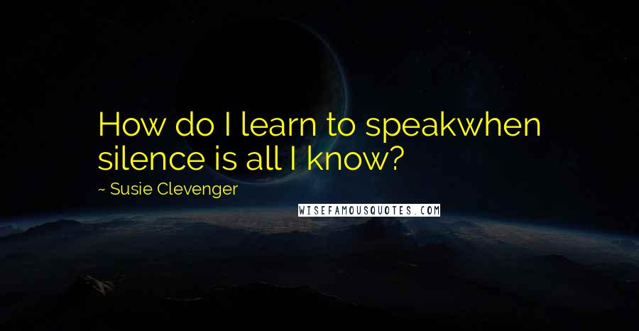 Susie Clevenger Quotes: How do I learn to speakwhen silence is all I know?