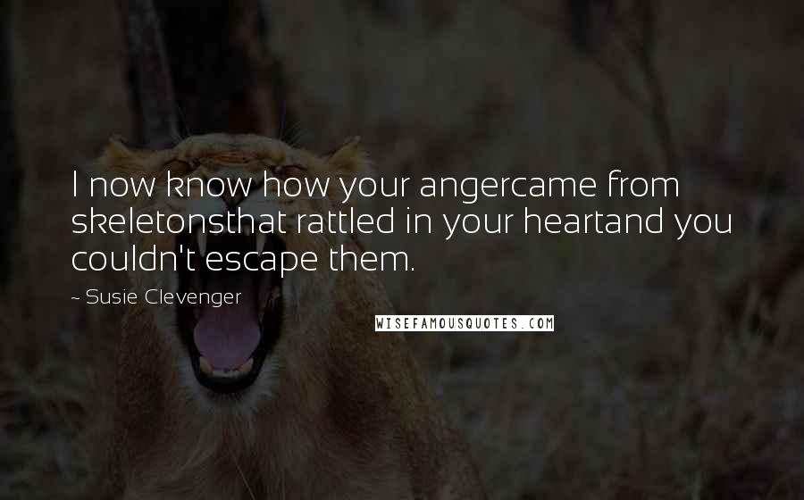 Susie Clevenger Quotes: I now know how your angercame from skeletonsthat rattled in your heartand you couldn't escape them.