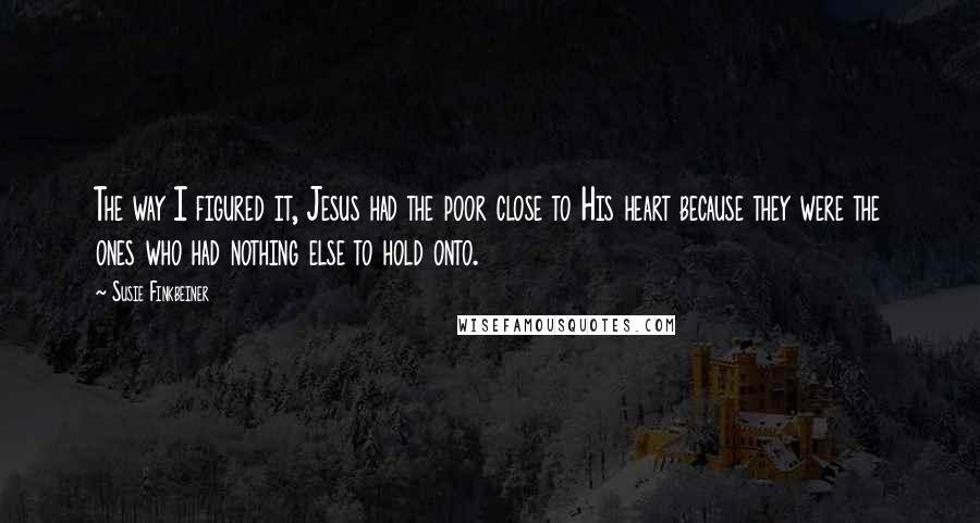 Susie Finkbeiner Quotes: The way I figured it, Jesus had the poor close to His heart because they were the ones who had nothing else to hold onto.