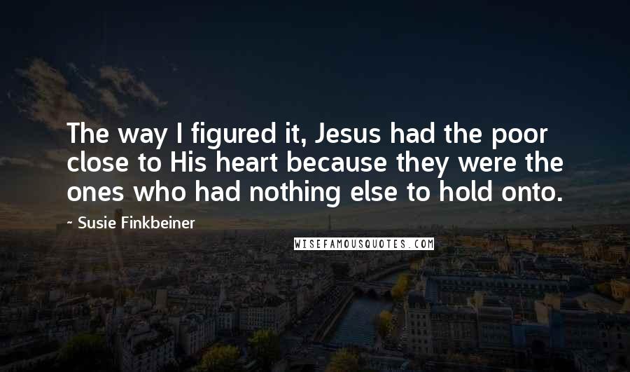 Susie Finkbeiner Quotes: The way I figured it, Jesus had the poor close to His heart because they were the ones who had nothing else to hold onto.