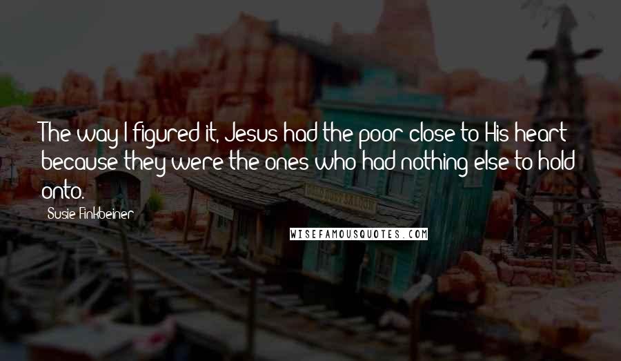 Susie Finkbeiner Quotes: The way I figured it, Jesus had the poor close to His heart because they were the ones who had nothing else to hold onto.