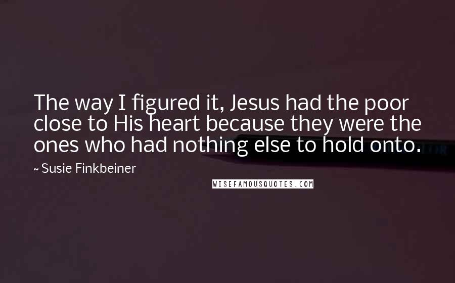 Susie Finkbeiner Quotes: The way I figured it, Jesus had the poor close to His heart because they were the ones who had nothing else to hold onto.