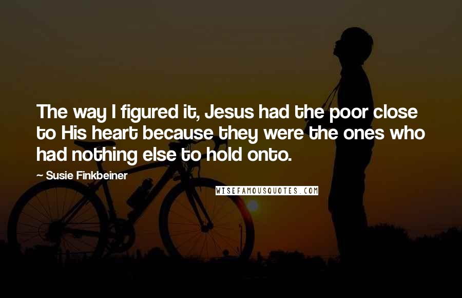 Susie Finkbeiner Quotes: The way I figured it, Jesus had the poor close to His heart because they were the ones who had nothing else to hold onto.