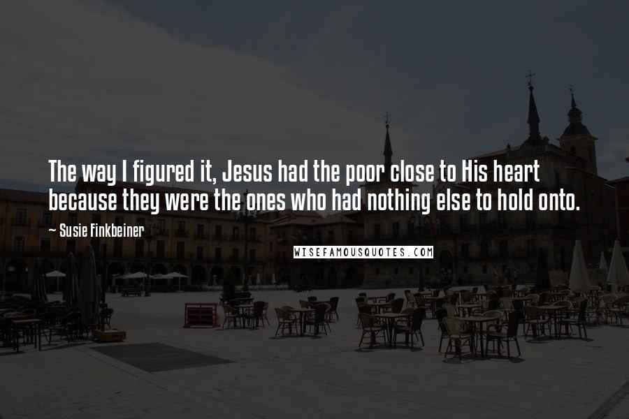 Susie Finkbeiner Quotes: The way I figured it, Jesus had the poor close to His heart because they were the ones who had nothing else to hold onto.