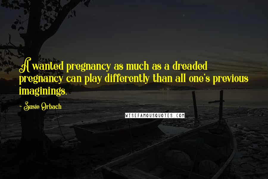 Susie Orbach Quotes: A wanted pregnancy as much as a dreaded pregnancy can play differently than all one's previous imaginings.