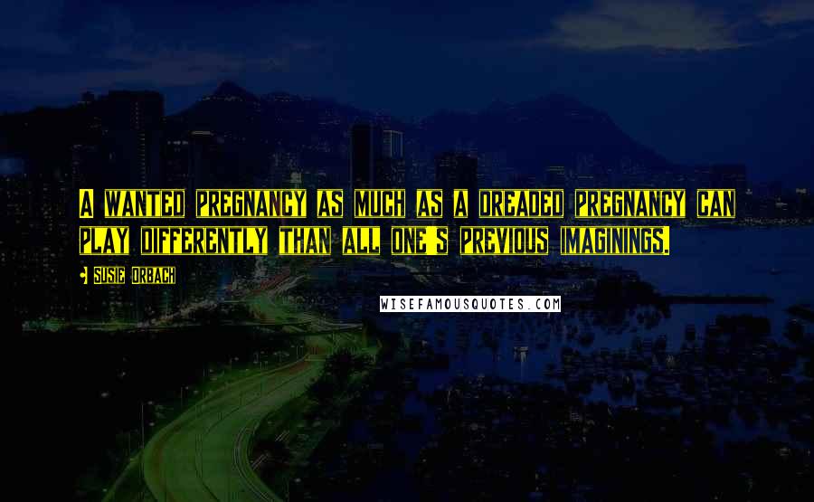 Susie Orbach Quotes: A wanted pregnancy as much as a dreaded pregnancy can play differently than all one's previous imaginings.