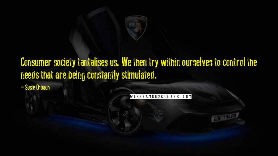 Susie Orbach Quotes: Consumer society tantalises us. We then try within ourselves to control the needs that are being constantly stimulated.