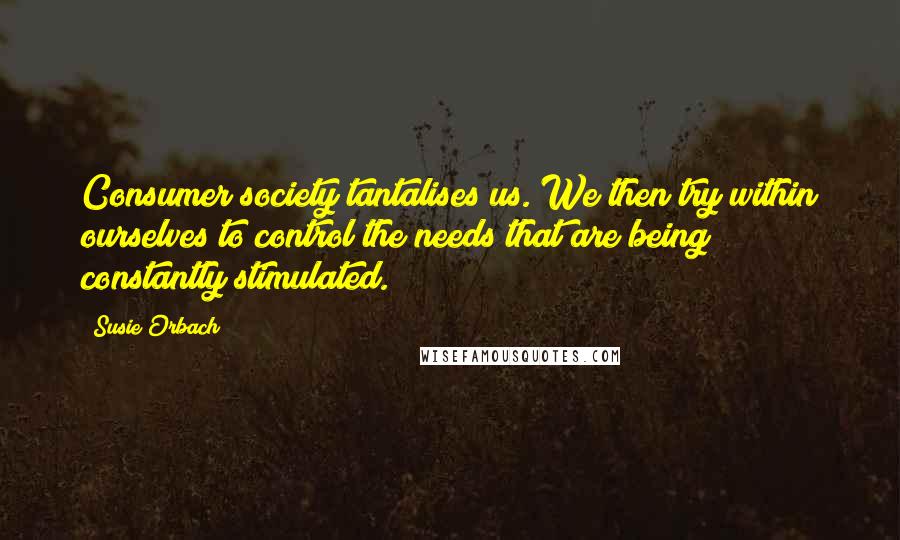 Susie Orbach Quotes: Consumer society tantalises us. We then try within ourselves to control the needs that are being constantly stimulated.