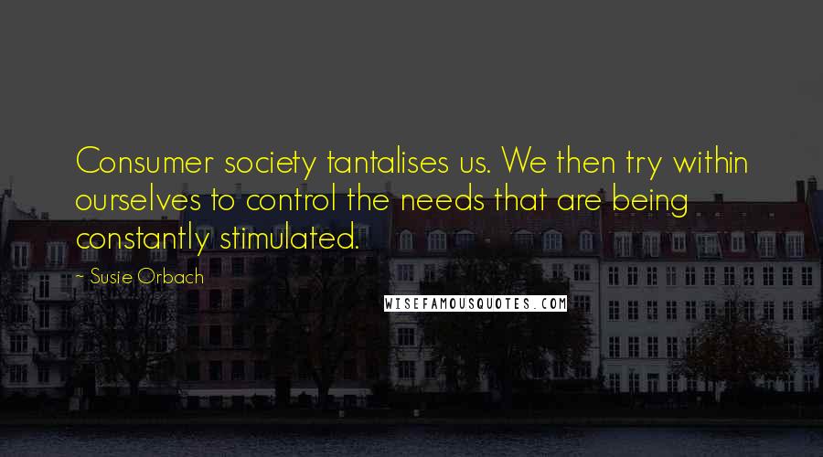 Susie Orbach Quotes: Consumer society tantalises us. We then try within ourselves to control the needs that are being constantly stimulated.