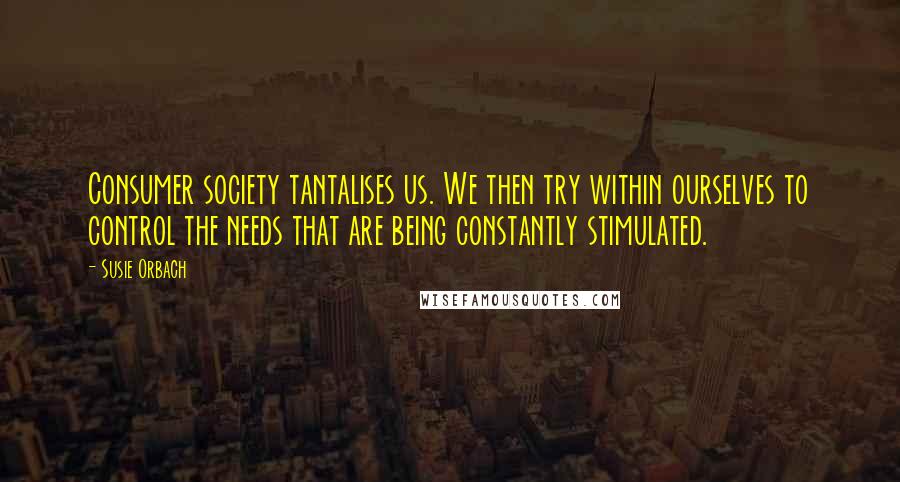 Susie Orbach Quotes: Consumer society tantalises us. We then try within ourselves to control the needs that are being constantly stimulated.