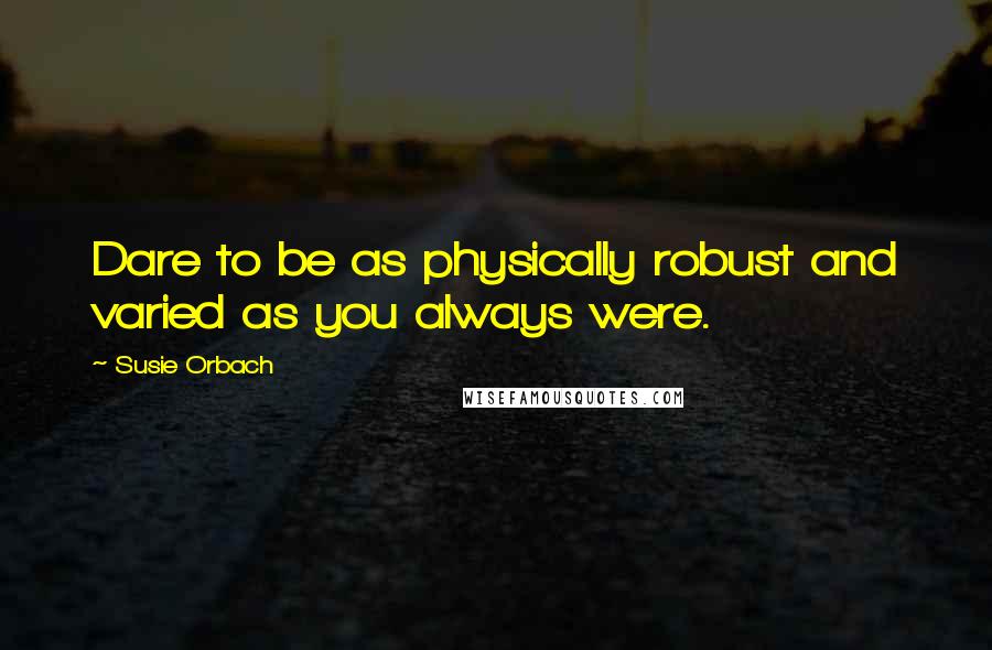 Susie Orbach Quotes: Dare to be as physically robust and varied as you always were.