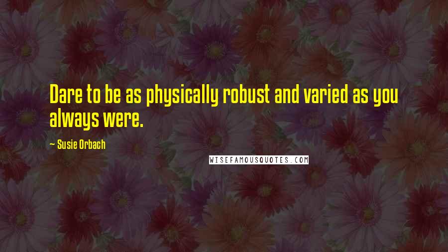 Susie Orbach Quotes: Dare to be as physically robust and varied as you always were.