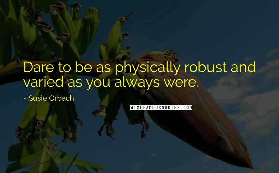 Susie Orbach Quotes: Dare to be as physically robust and varied as you always were.