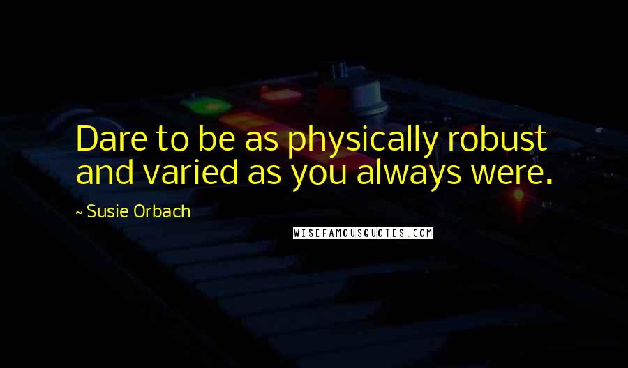 Susie Orbach Quotes: Dare to be as physically robust and varied as you always were.