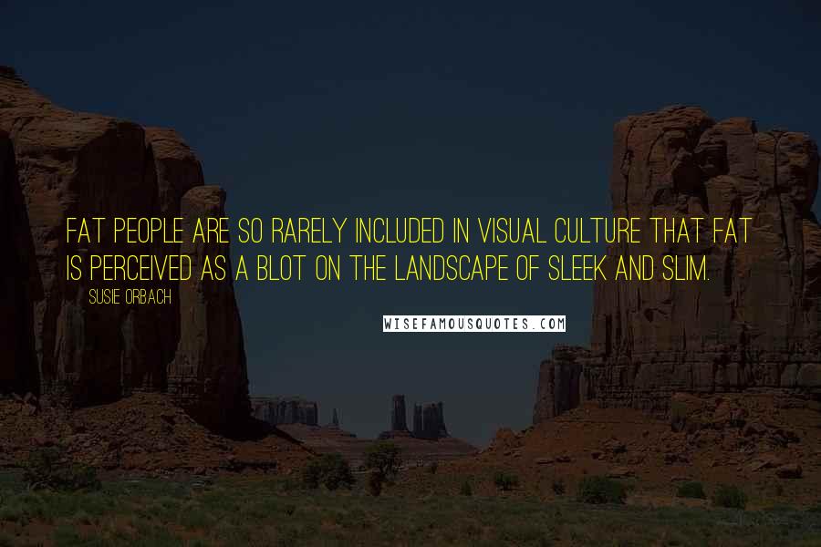 Susie Orbach Quotes: Fat people are so rarely included in visual culture that fat is perceived as a blot on the landscape of sleek and slim.