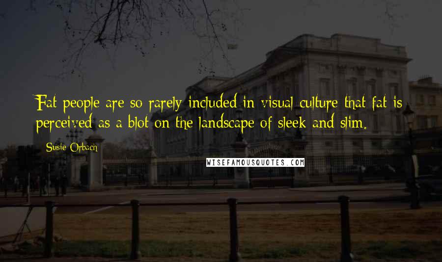 Susie Orbach Quotes: Fat people are so rarely included in visual culture that fat is perceived as a blot on the landscape of sleek and slim.