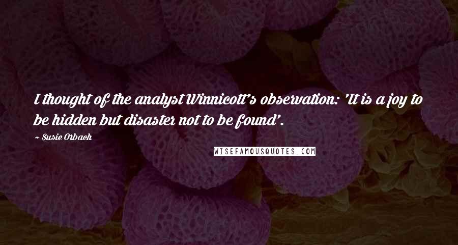 Susie Orbach Quotes: I thought of the analyst Winnicott's observation: 'It is a joy to be hidden but disaster not to be found'.